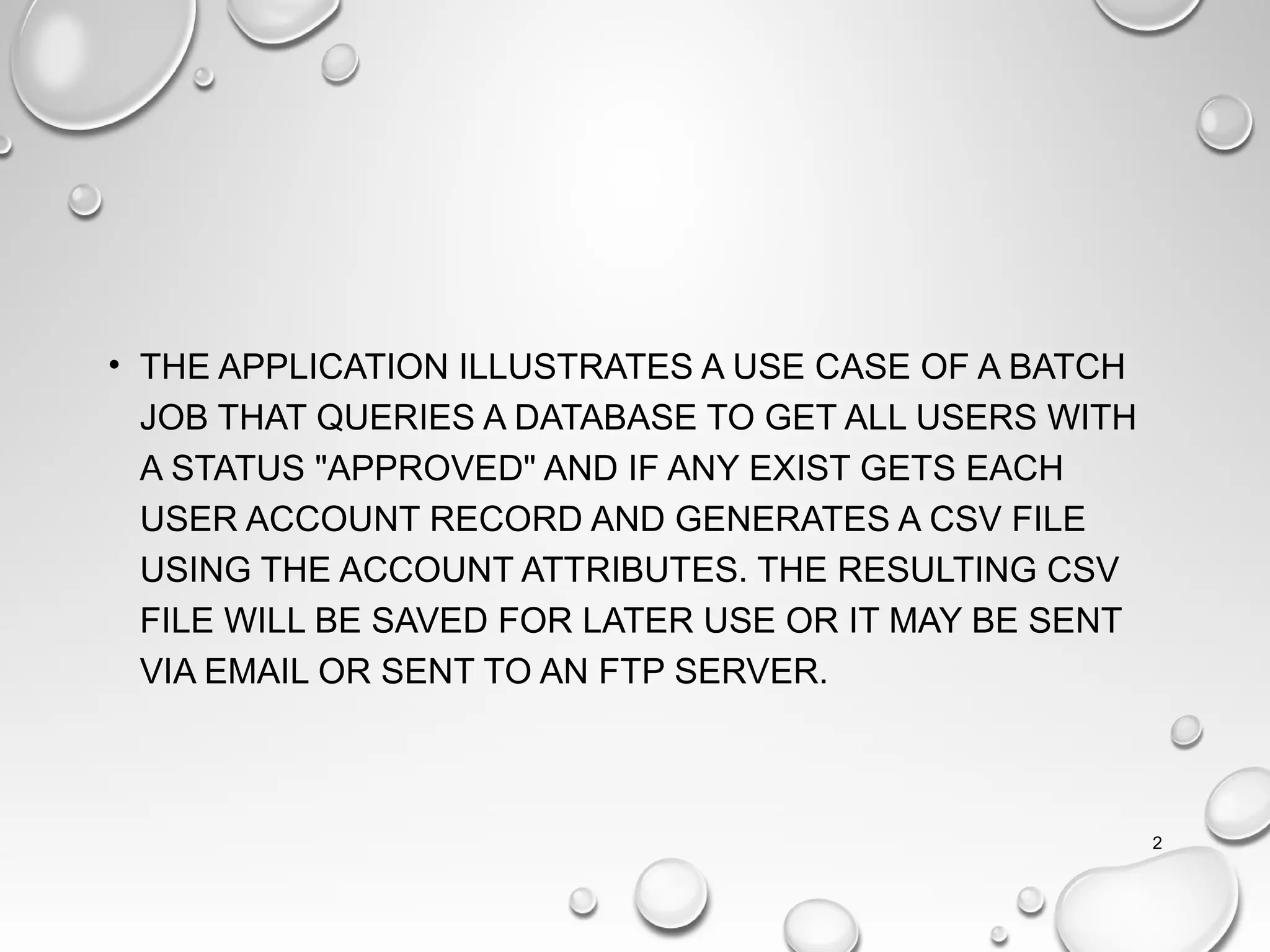 • THE APPLICATION ILLUSTRATES A USE CASE OF A BATCH
JOB THAT QUERIES A DATABASE TO GET ALL USERS WITH
A STATUS "APPROVED" AND IF ANY EXIST GETS EACH
USER ACCOUNT RECORD AND GENERATES A CSV FILE
USING THE ACCOUNT ATTRIBUTES. THE RESULTING CSV
FILE WILL BE SAVED FOR LATER USE OR IT MAY BE SENT
VIA EMAIL OR SENT TO AN FTP SERVER.
2
 