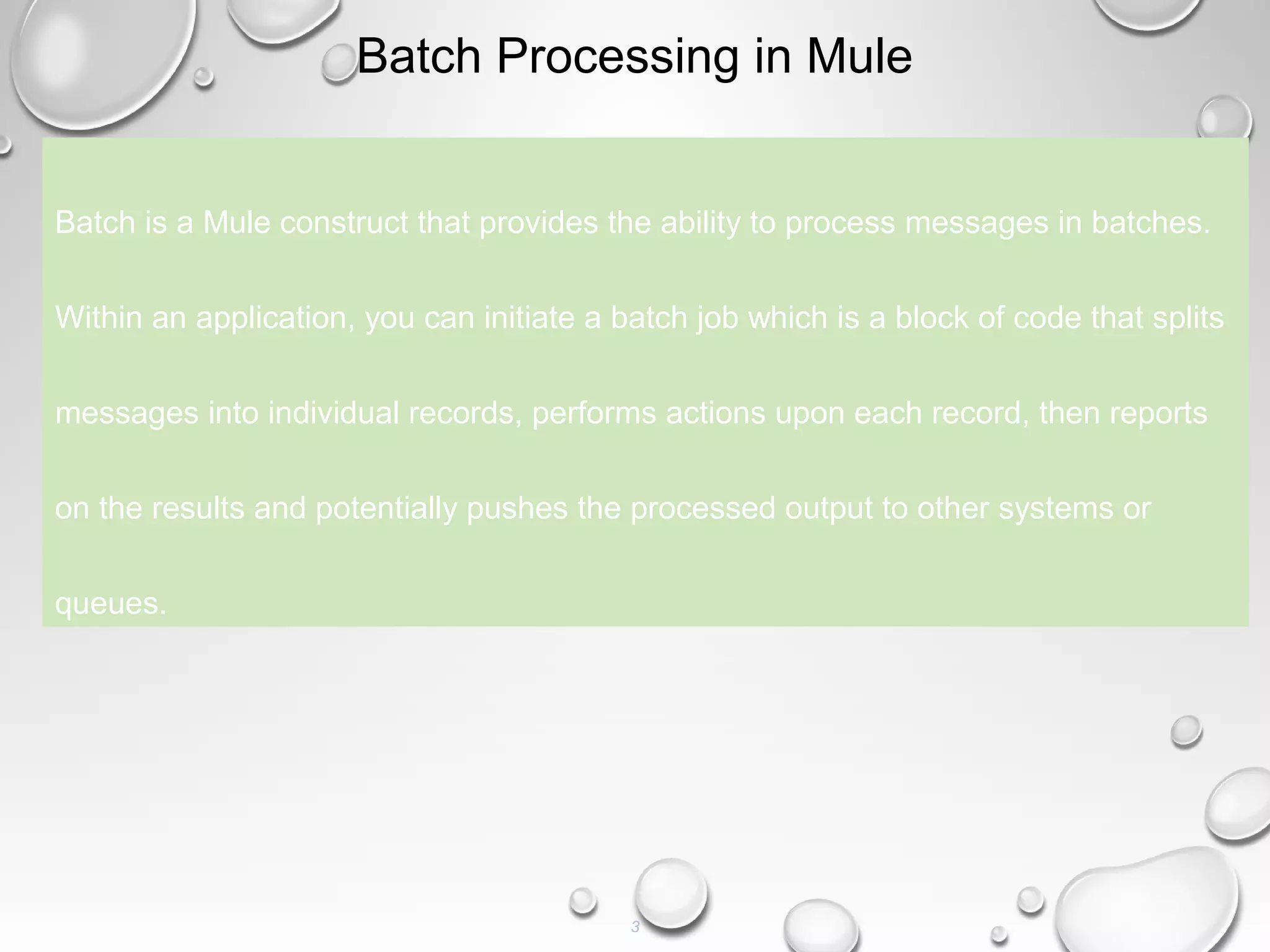 3
Batch Processing in Mule
Batch is a Mule construct that provides the ability to process messages in batches.
Within an application, you can initiate a batch job which is a block of code that splits
messages into individual records, performs actions upon each record, then reports
on the results and potentially pushes the processed output to other systems or
queues.
 