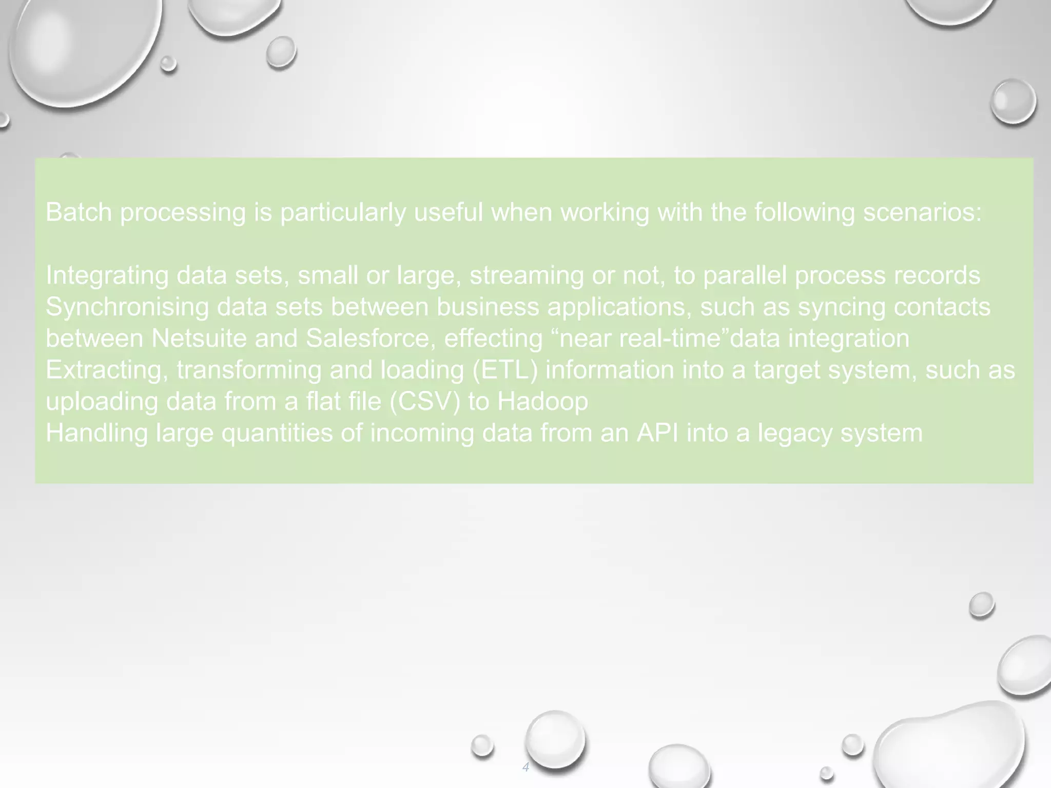 4
Batch processing is particularly useful when working with the following scenarios:
Integrating data sets, small or large, streaming or not, to parallel process records
Synchronising data sets between business applications, such as syncing contacts
between Netsuite and Salesforce, effecting “near real-time”data integration
Extracting, transforming and loading (ETL) information into a target system, such as
uploading data from a flat file (CSV) to Hadoop
Handling large quantities of incoming data from an API into a legacy system
 