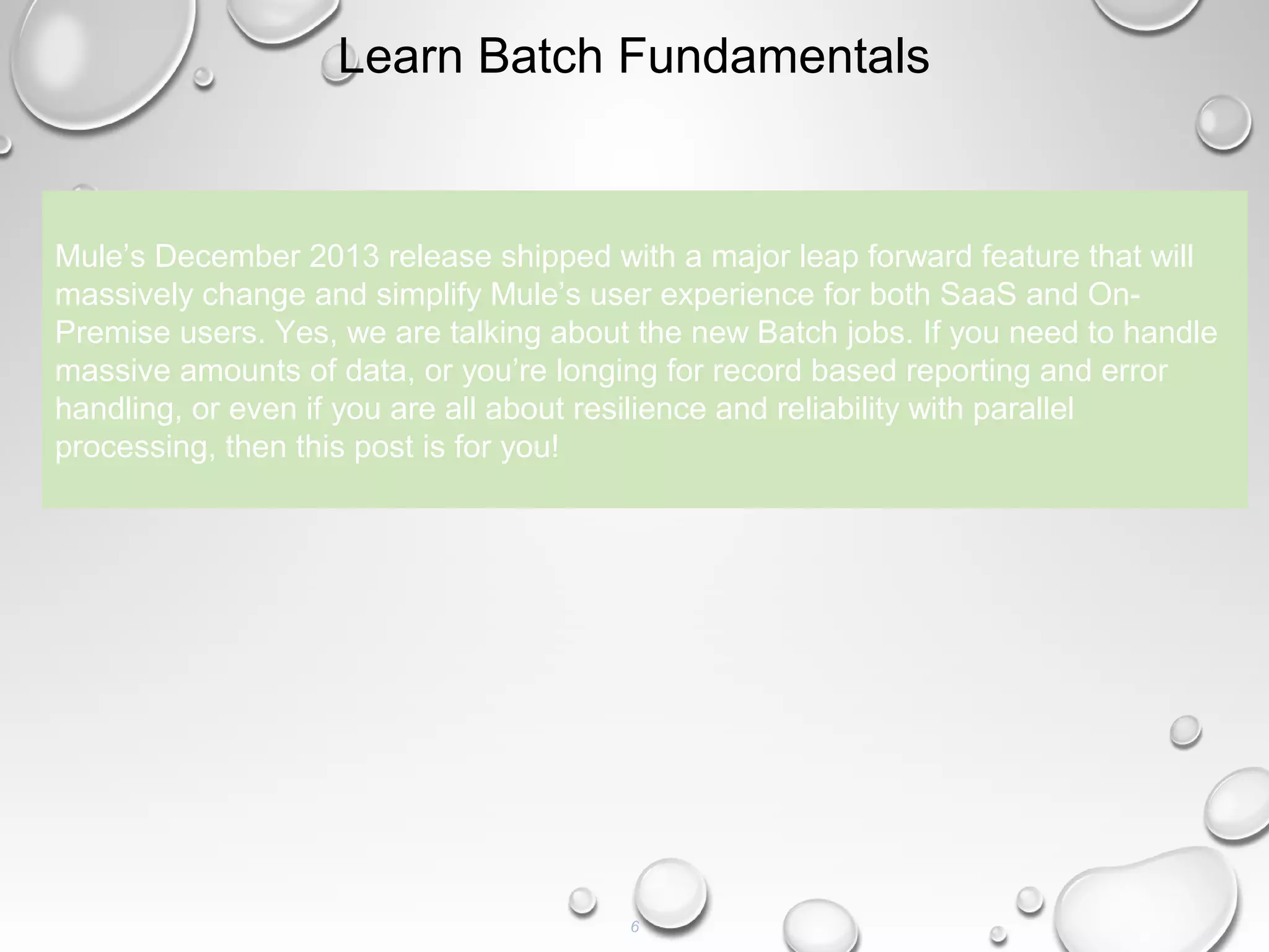 6
Learn Batch Fundamentals
Mule’s December 2013 release shipped with a major leap forward feature that will
massively change and simplify Mule’s user experience for both SaaS and On-
Premise users. Yes, we are talking about the new Batch jobs. If you need to handle
massive amounts of data, or you’re longing for record based reporting and error
handling, or even if you are all about resilience and reliability with parallel
processing, then this post is for you!
 
