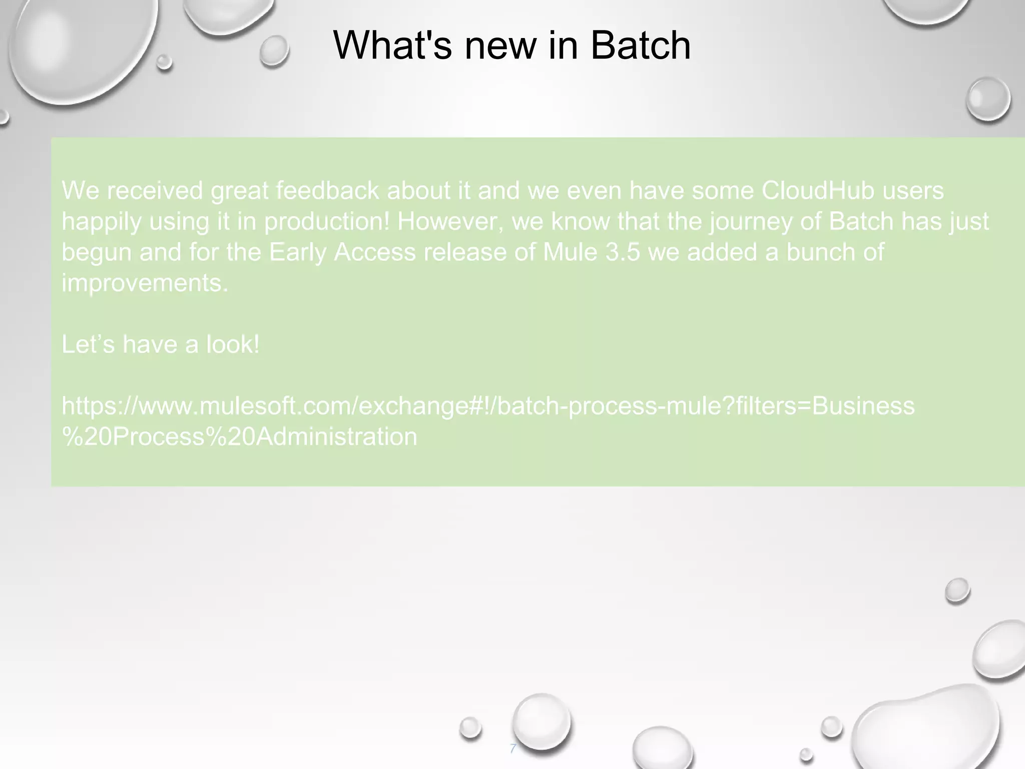 7
What's new in Batch
We received great feedback about it and we even have some CloudHub users
happily using it in production! However, we know that the journey of Batch has just
begun and for the Early Access release of Mule 3.5 we added a bunch of
improvements.
Let’s have a look!
https://www.mulesoft.com/exchange#!/batch-process-mule?filters=Business
%20Process%20Administration
 