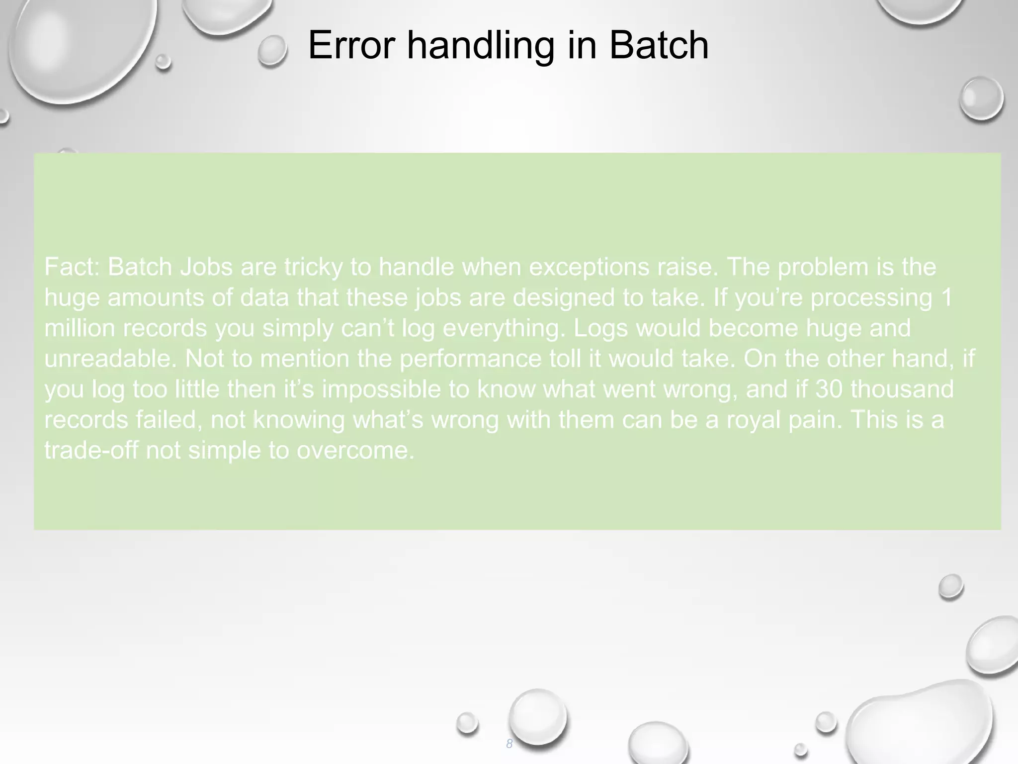 8
Error handling in Batch
Fact: Batch Jobs are tricky to handle when exceptions raise. The problem is the
huge amounts of data that these jobs are designed to take. If you’re processing 1
million records you simply can’t log everything. Logs would become huge and
unreadable. Not to mention the performance toll it would take. On the other hand, if
you log too little then it’s impossible to know what went wrong, and if 30 thousand
records failed, not knowing what’s wrong with them can be a royal pain. This is a
trade-off not simple to overcome.
 