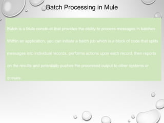 3
Batch Processing in Mule
Batch is a Mule construct that provides the ability to process messages in batches.
Within an application, you can initiate a batch job which is a block of code that splits
messages into individual records, performs actions upon each record, then reports
on the results and potentially pushes the processed output to other systems or
queues.
 