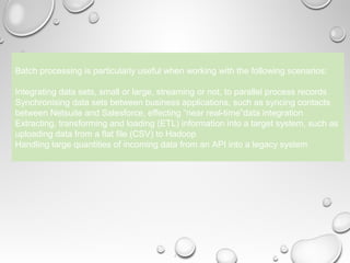 4
Batch processing is particularly useful when working with the following scenarios:
Integrating data sets, small or large, streaming or not, to parallel process records
Synchronising data sets between business applications, such as syncing contacts
between Netsuite and Salesforce, effecting “near real-time”data integration
Extracting, transforming and loading (ETL) information into a target system, such as
uploading data from a flat file (CSV) to Hadoop
Handling large quantities of incoming data from an API into a legacy system
 