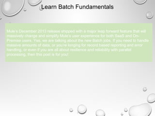 6
Learn Batch Fundamentals
Mule’s December 2013 release shipped with a major leap forward feature that will
massively change and simplify Mule’s user experience for both SaaS and On-
Premise users. Yes, we are talking about the new Batch jobs. If you need to handle
massive amounts of data, or you’re longing for record based reporting and error
handling, or even if you are all about resilience and reliability with parallel
processing, then this post is for you!
 