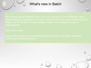 7
What's new in Batch
We received great feedback about it and we even have some CloudHub users
happily using it in production! However, we know that the journey of Batch has just
begun and for the Early Access release of Mule 3.5 we added a bunch of
improvements.
Let’s have a look!
https://www.mulesoft.com/exchange#!/batch-process-mule?filters=Business
%20Process%20Administration
 