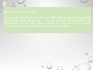 9
Near real time sync with Batch
Learn how to do Real time sync with Mule ESB. We’ll use several of the newest
features that Mule has to offer – like the improved Poll component with
watermarking and the Batch Module. Finally we’ll use one of our Anypoint
Templates as an example application to illustrate the concepts.
 