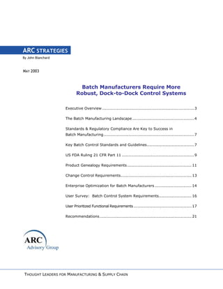 By John Blanchard
ARC STRATEGIES
MAY 2003
Batch Manufacturers Require More
Robust, Dock-to-Dock Control Systems
Executive Overview ......................................................................3
The Batch Manufacturing Landscape ...............................................4
Standards & Regulatory Compliance Are Key to Success in
Batch Manufacturing.....................................................................7
Key Batch Control Standards and Guidelines....................................7
US FDA Ruling 21 CFR Part 11 .......................................................9
Product Genealogy Requirements ................................................. 11
Change Control Requirements...................................................... 13
Enterprise Optimization for Batch Manufacturers ............................ 14
User Survey: Batch Control System Requirements......................... 16
User Prioritized Functional Requirements ............................................ 17
Recommendations...................................................................... 21
THOUGHT LEADERS FOR MANUFACTURING & SUPPLY CHAIN
 