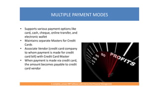MULTIPLE PAYMENT MODES
A complete, proven ERP Software with End-to-End Financial Management
• Supports various payment options like
card, cash, cheque, online transfer, and
electronic wallet
• Maintains separate Masters for Credit
Cards
• Associate Vendor (credit card company
to whom payment is made for credit
card bill) with Credit Card Master
• When payment is made via credit card,
the amount becomes payable to credit
card vendor
 