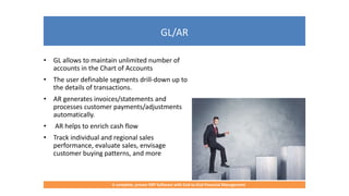 GL/AR
A complete, proven ERP Software with End-to-End Financial Management
• GL allows to maintain unlimited number of
accounts in the Chart of Accounts
• The user definable segments drill-down up to
the details of transactions.
• AR generates invoices/statements and
processes customer payments/adjustments
automatically.
• AR helps to enrich cash flow
• Track individual and regional sales
performance, evaluate sales, envisage
customer buying patterns, and more
 