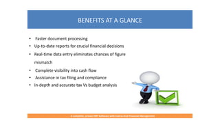 BENEFITS AT A GLANCE
A complete, proven ERP Software with End-to-End Financial Management
• Faster document processing
• Up-to-date reports for crucial financial decisions
• Real-time data entry eliminates chances of figure
mismatch
• Complete visibility into cash flow
• Assistance in tax filing and compliance
• In-depth and accurate tax Vs budget analysis
 