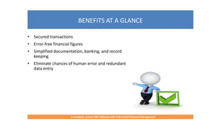 BENEFITS AT A GLANCE
A complete, proven ERP Software with End-to-End Financial Management
• Secured transactions
• Error-free financial figures
• Simplified documentation, banking, and record
keeping
• Eliminate chances of human error and redundant
data entry
 