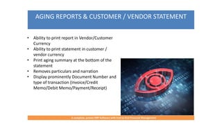 AGING REPORTS & CUSTOMER / VENDOR STATEMENT
A complete, proven ERP Software with End-to-End Financial Management
• Ability to print report in Vendor/Customer
Currency
• Ability to print statement in customer /
vendor currency
• Print aging summary at the bottom of the
statement
• Removes particulars and narration
• Display prominently Document Number and
type of transaction (Invoice/Credit
Memo/Debit Memo/Payment/Receipt)
 
