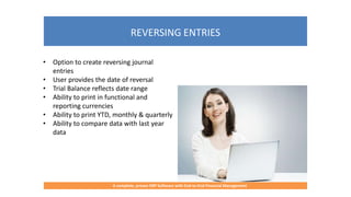 REVERSING ENTRIES
A complete, proven ERP Software with End-to-End Financial Management
• Option to create reversing journal
entries
• User provides the date of reversal
• Trial Balance reflects date range
• Ability to print in functional and
reporting currencies
• Ability to print YTD, monthly & quarterly
• Ability to compare data with last year
data
 