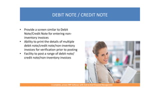 DEBIT NOTE / CREDIT NOTE
A complete, proven ERP Software with End-to-End Financial Management
• Provide a screen similar to Debit
Note/Credit Note for entering non-
inventory invoices
• Ability to print the details of multiple
debit note/credit note/non-inventory
invoices for verification prior to posting
• Facility to post a range of debit note/
credit note/non-inventory invoices
 