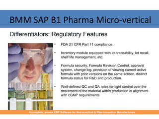 BMM SAP B1 Pharma Micro-vertical
• FDA 21 CFR Part 11 compliance.
• Inventory module equipped with lot traceability, lot recall,
shelf life management, etc.
• Formula security, Formula Revision Control, approval
system, change log, provision of viewing current active
formula with prior versions on the same screen, distinct
formula status for R&D and production.
• Well-defined QC and QA roles for tight control over the
movement of the material within production in alignment
with cGMP requirements
Differentiators: Regulatory Features
A complete, proven ERP Software for Nutraceutical & Pharmaceutical Manufacturers
 