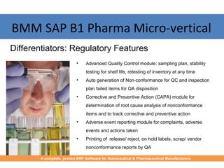 BMM SAP B1 Pharma Micro-vertical
• Advanced Quality Control module: sampling plan, stability
testing for shelf life, retesting of inventory at any time
• Auto generation of Non-conformance for QC and inspection
plan failed items for QA disposition
• Corrective and Preventive Action (CAPA) module for
determination of root cause analysis of nonconformance
items and to track corrective and preventive action
• Adverse event reporting module for complaints, adverse
events and actions taken
• Printing of release/ reject, on hold labels, scrap/ vendor
nonconformance reports by QA
Differentiators: Regulatory Features
A complete, proven ERP Software for Nutraceutical & Pharmaceutical Manufacturers
 