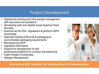 Product Development
End-to-End ERP Solution for Nutraceutical & Pharmaceutical
• Opportunity tracking and new sample management
with real costs and quotations
• Developing safe and reliable drugs based on fixed
formulas
• Examine all the FDA regulations & perform CAPA
accordingly
• Separate costing of formula & packaging to
accommodate packaging requirements
• Manufacturing SOP
• Ingredient Information
• Support for development of new
products/formulations for contract manufacturing
• Catch Weight Functionality
• Allergen Management
 