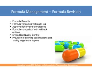 Formula Management – Formula Revision
• Formula Security
• Formula versioning with audit log
• Approval for revised formulations
• Formula comparison with roll back
options
• Embedded Quality Control
• Provision of defining specifications and
ability to generate reports
A complete, proven ERP Software for Nutraceutical & Pharmaceutical Manufacturers
 