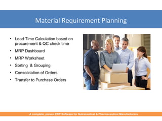 Material Requirement Planning
• Lead Time Calculation based on
procurement & QC check time
• MRP Dashboard
• MRP Worksheet
• Sorting & Grouping
• Consolidation of Orders
• Transfer to Purchase Orders
A complete, proven ERP Software for Nutraceutical & Pharmaceutical Manufacturers
 