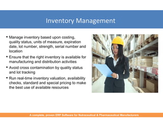 Inventory Management
 Manage inventory based upon costing,
quality status, units of measure, expiration
date, lot number, strength, serial number and
location
 Ensure that the right inventory is available for
manufacturing and distribution activities
 Avoid cross contamination by quality status
and lot tracking
 Run real-time inventory valuation, availability
checks, standard and special pricing to make
the best use of available resources
A complete, proven ERP Software for Nutraceutical & Pharmaceutical Manufacturers
 