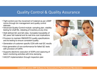 Quality Control & Quality Assurance
• Tight control over the movement of material as per cGMP
norms through bin management and quality control
statuses
• Advanced Quality Control module: sampling plan, stability
testing for shelf life, retesting of inventory at any time
• Well defined QC and QA roles. Complete traceability of
QC pass/ fail material and its real time cost implications
• Provision to maintain RM/WIP/FG quality specifications
and its testing to ensure consistent quality
• Generation of customer specific COA with real QC results
• Auto generation of non-conformance for failed QC tests
with provision of CAPA
• Supports electronic execution of SOPs and capturing of
batch monitoring activities with time stamping
• HACCP implementation through inspection plan
A complete, proven ERP Software for Nutraceutical & Pharmaceutical Manufacturers
 