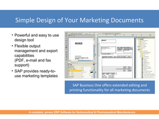 Simple Design of Your Marketing Documents
• Powerful and easy to use
design tool
• Flexible output
management and export
capabilities
(PDF, e-mail and fax
support)
• SAP provides ready-to-
use marketing templates
SAP Business One offers extended editing and
printing functionality for all marketing documents
A complete, proven ERP Software for Nutraceutical & Pharmaceutical Manufacturers
 
