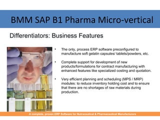 • The only, process ERP software preconfigured to
manufacture soft gelatin capsules/ tablets/powders, etc.
• Complete support for development of new
products/formulations for contract manufacturing with
enhanced features like specialized costing and quotation.
• Very efficient planning and scheduling (MPS / MRP)
modules: to reduce inventory holding cost and to ensure
that there are no shortages of raw materials during
production.
Differentiators: Business Features
BMM SAP B1 Pharma Micro-vertical
A complete, proven ERP Software for Nutraceutical & Pharmaceutical Manufacturers
 