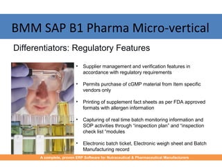 • Supplier management and verification features in
accordance with regulatory requirements
• Permits purchase of cGMP material from Item specific
vendors only
• Printing of supplement fact sheets as per FDA approved
formats with allergen information
• Capturing of real time batch monitoring information and
SOP activities through “inspection plan” and “inspection
check list “modules
• Electronic batch ticket, Electronic weigh sheet and Batch
Manufacturing record
Differentiators: Regulatory Features
BMM SAP B1 Pharma Micro-vertical
A complete, proven ERP Software for Nutraceutical & Pharmaceutical Manufacturers
 