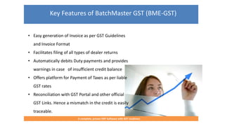 Key Features of BatchMaster GST (BME-GST)
A complete, proven ERP Software with GST readiness
• Easy generation of Invoice as per GST Guidelines
and Invoice Format
• Facilitates filing of all types of dealer returns
• Automatically debits Duty payments and provides
warnings in case of insufficient credit balance
• Offers platform for Payment of Taxes as per liable
GST rates
• Reconciliation with GST Portal and other official
GST Links. Hence a mismatch in the credit is easily
traceable.
 