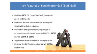 Key Features of BatchMaster GST (BME-GST)
A complete, proven ERP Software with GST readiness
• Handles GST & ITC (Input Tax Credit) on capital
goods and imports
• Furnishes detailed information on duties paid
simply at the click of a button
• Hassle free and spontaneous preparation of
monthly/quarterly/yearly returns of GSTR1, GSTR2,
GSTR3, GSTR4, & GSTR9
• Supports multiple Branches of an organization.
• Defining Vendor/Customer/Company’s GST No.
branch wise
 
