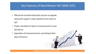 Key Features of BatchMaster GST (BME-GST)
A complete, proven ERP Software with GST readiness
• Effective & consistent data back-up prior to upgrade,
along with support in data migration from excise to
GST
• Proper calculation of Taxes in Invoice/voucher as per
GST Norms
• Separation of invoices/vouchers, according to their
type of business
 