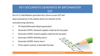KEY DOCUMENTS GENERATED BY BATCHMASTER
GST
A complete, proven ERP Software with GST readiness
Out of 11, BatchMaster generates four returns as per GST laid
down procedures in the statute which are relevant to the
manufacturing industries.
• ITC Match/Mismatch Report generation
• Generates GSTR1: Outward supplies made by the tax payer
• Generates GSTR2: Inward supplies made by the tax payer
• Generates GSTR3: Monthly return
• Generates GSTR9: Yearly return
• Prints export invoices in desirable formats.
 