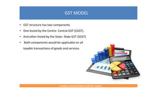 GST MODEL
A complete, proven ERP Software with GST readiness
• GST structure has two components
• One levied by the Centre- Central GST (CGST),
• And other levied by the State- State GST (SGST)
• Both components would be applicable on all
taxable transactions of goods and services
 