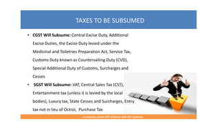 TAXES TO BE SUBSUMED
A complete, proven ERP Software with GST readiness
• CGST Will Subsume: Central Excise Duty, Additional
Excise Duties, the Excise Duty levied under the
Medicinal and Toiletries Preparation Act, Service Tax,
Customs Duty known as Countervailing Duty (CVD),
Special Additional Duty of Customs, Surcharges and
Cesses
• SGST Will Subsume: VAT, Central Sales Tax (CST),
Entertainment tax (unless it is levied by the local
bodies), Luxury tax, State Cesses and Surcharges, Entry
tax not in lieu of Octroi, Purchase Tax
 