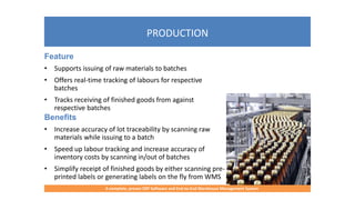 PRODUCTION
A complete, proven ERP Software and End-to-End Warehouse Management System
Feature
• Supports issuing of raw materials to batches
• Offers real-time tracking of labours for respective
batches
• Tracks receiving of finished goods from against
respective batches
Benefits
• Increase accuracy of lot traceability by scanning raw
materials while issuing to a batch
• Speed up labour tracking and increase accuracy of
inventory costs by scanning in/out of batches
• Simplify receipt of finished goods by either scanning pre-
printed labels or generating labels on the fly from WMS
 