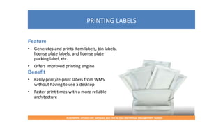 PRINTING LABELS
A complete, proven ERP Software and End-to-End Warehouse Management System
Feature
• Generates and prints Item labels, bin labels,
license plate labels, and license plate
packing label, etc.
• Offers improved printing engine
Benefit
• Easily print/re-print labels from WMS
without having to use a desktop
• Faster print times with a more reliable
architecture
 