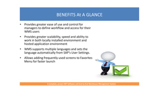 BENEFITS At A GLANCE
A complete, proven ERP Software and End-to-End Warehouse Management System
• Provides greater ease of use and control for
managers to define workflow and access for their
WMS users
• Provides greater scalability, speed and ability to
work in both locally installed environment and
hosted application environment
• WMS supports multiple languages and sets the
language automatically from SAP’s User Settings.
• Allows adding frequently used screens to Favorites
Menu for faster launch
 