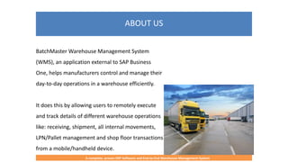 ABOUT US
A complete, proven ERP Software and End-to-End Warehouse Management System
BatchMaster Warehouse Management System
(WMS), an application external to SAP Business
One, helps manufacturers control and manage their
day-to-day operations in a warehouse efficiently.
It does this by allowing users to remotely execute
and track details of different warehouse operations
like: receiving, shipment, all internal movements,
LPN/Pallet management and shop floor transactions
from a mobile/handheld device.
 