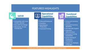 FEATURED HIGHLIGHTS
A complete, proven ERP Software and End-to-End Warehouse Management System
UI/UX
• Compatible with most
modern devices
• New SAP Fiori Design
• Responsive & User
Friendly GUI
Operational
Capabilities
• Inbound/Outbound
• Inventory
• BatchMaster
Production
• Improved Printing
Functional
Capabilities
• Enhanced Inventory
Control
• Improved Inventory
Workflow
• GS1 Barcode Support
• Improved
Administration
• Improved Printing
Capabilities
• Direct Posting of
Production
Transaction
• Support for Multiple
Languages
 