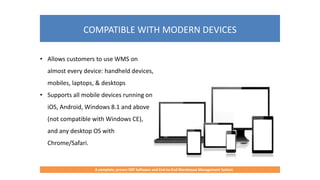 COMPATIBLE WITH MODERN DEVICES
A complete, proven ERP Software and End-to-End Warehouse Management System
• Allows customers to use WMS on
almost every device: handheld devices,
mobiles, laptops, & desktops
• Supports all mobile devices running on
iOS, Android, Windows 8.1 and above
(not compatible with Windows CE),
and any desktop OS with
Chrome/Safari.
 