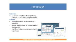 FIORI DESIGN
A complete, proven ERP Software and End-to-End Warehouse Management System
Features
• All screens have been developed using
SAP Fiori – SAP’s latest design platform
Benefits
• Smarter and more attractive design
elements
• Simpler, easier to use on mobile devices
and desktops
• Provides a better, more consistent user
experience
 