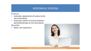 RESPONSIVE SCREENS
A complete, proven ERP Software and End-to-End Warehouse Management System
Feature
• Automatic adjustments of screens to the
size of the device
• Automatic rotation of screens between
portrait/landscape on the same device
Benefits
• Better user experience
 