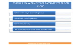 FORMULA MANAGEMENT FOR BATCHMASTER ERP ON
CLOUD
A complete, proven ERP Software Available on Cloud
Perform what-if analysis to achieve target value
Maintains and track formula versions
Formula Sizing & security
Add formula quantities in various units of weight and volume
 