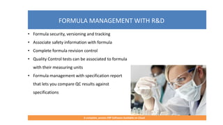 FORMULA MANAGEMENT WITH R&D
A complete, proven ERP Software Available on Cloud
• Formula security, versioning and tracking
• Associate safety information with formula
• Complete formula revision control
• Quality Control tests can be associated to formula
with their measuring units
• Formula management with specification report
that lets you compare QC results against
specifications
 