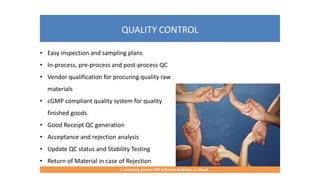 QUALITY CONTROL
A complete, proven ERP Software Available on Cloud
• Easy inspection and sampling plans
• In-process, pre-process and post-process QC
• Vendor qualification for procuring quality raw
materials
• cGMP compliant quality system for quality
finished goods.
• Good Receipt QC generation
• Acceptance and rejection analysis
• Update QC status and Stability Testing
• Return of Material in case of Rejection
 