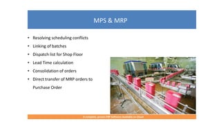 MPS & MRP
A complete, proven ERP Software Available on Cloud
• Resolving scheduling conflicts
• Linking of batches
• Dispatch list for Shop Floor
• Lead Time calculation
• Consolidation of orders
• Direct transfer of MRP orders to
Purchase Order
 