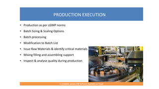 PRODUCTION EXECUTION
A complete, proven ERP Software Available on Cloud
• Production as per cGMP norms
• Batch Sizing & Scaling Options
• Batch processing
• Modification to Batch List
• Issue Raw Materials & identify critical materials
• Mixing filling and assembling support
• Inspect & analyse quality during production
 