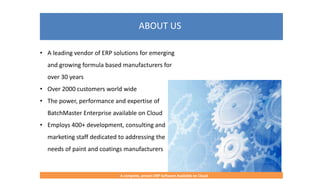 ABOUT US
A complete, proven ERP Software Available on Cloud
• A leading vendor of ERP solutions for emerging
and growing formula based manufacturers for
over 30 years
• Over 2000 customers world wide
• The power, performance and expertise of
BatchMaster Enterprise available on Cloud
• Employs 400+ development, consulting and
marketing staff dedicated to addressing the
needs of paint and coatings manufacturers
 