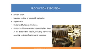 PRODUCTION EXECUTION
A complete, proven ERP Software Available on Cloud
• Rework batch
• Separate costing of product & packaging
• Super batch
• Partial and full close of batches
• Production history detailed report displays about
all the items within a batch, including warehouse,
quantity, cost specifications and variances.
 